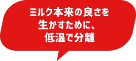 ミルク本来の良さを生かすために、低温で分離